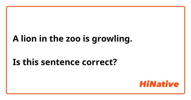 A lion in the zoo is growling.

Is this sentence correct?