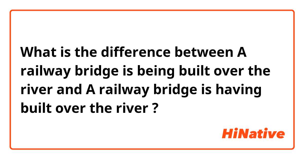 What is the difference between A railway bridge is being built over the river and A railway bridge is having built over the river ?