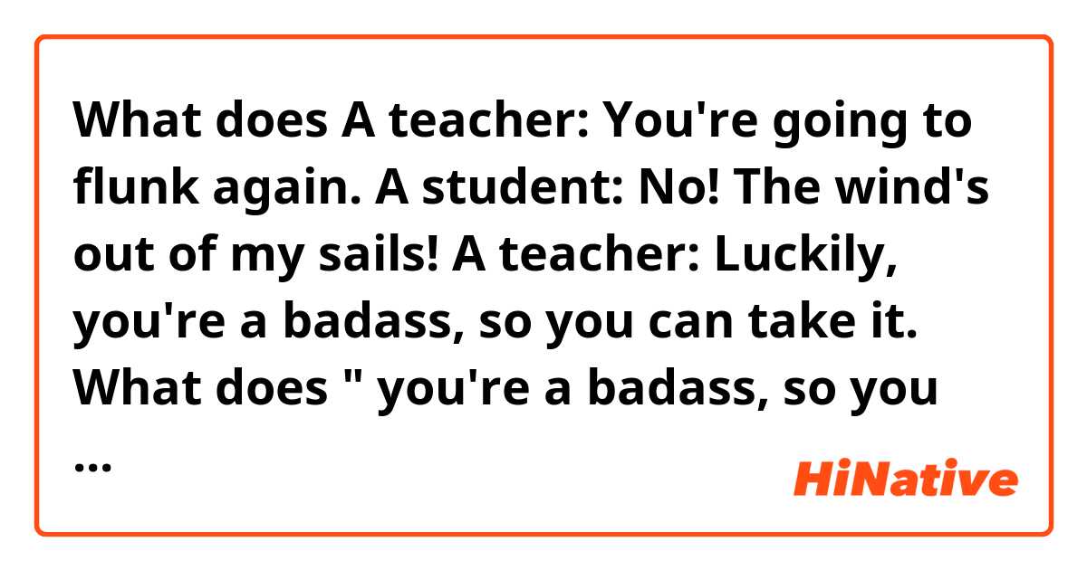 What does A teacher: You're going to flunk again.
A student: No! The wind's out of my sails!
A teacher: Luckily, you're a badass, so you can take it.
What does " you're a badass, so you can take it." mean?
 mean?