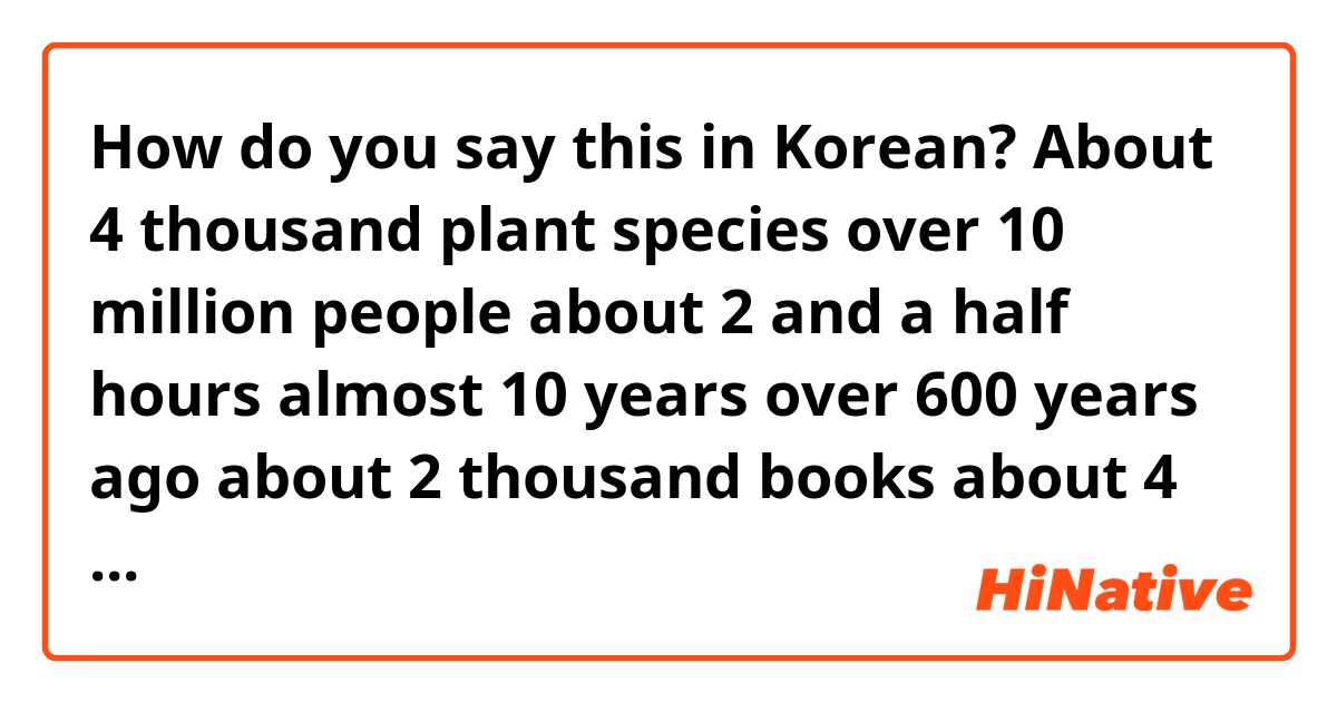 How do you say this in Korean? About 4 thousand plant species
over 10 million people
about 2 and a half hours
almost 10 years
over 600 years ago
about 2 thousand books
about 4 weeks
more than 50%
more than 200 thousand people
for nearly 200 years
more than 1 million won