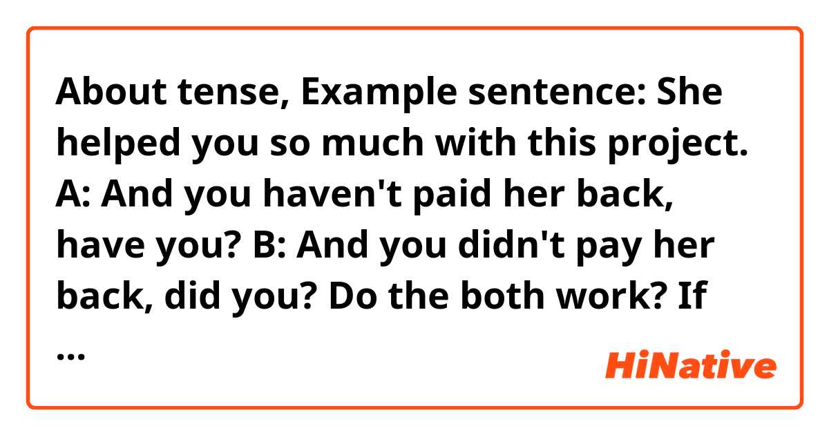 About tense,

Example sentence:

She helped you so much with this project. 
A: And you haven't paid her back, have you?

B: And you didn't pay her back, did you?

Do the both work? If not, why?