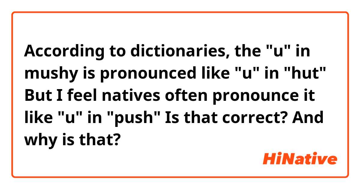 According to dictionaries, the "u" in mushy is pronounced like "u" in "hut" 
But I feel natives often pronounce it like "u" in "push"
Is that correct? And why is that?