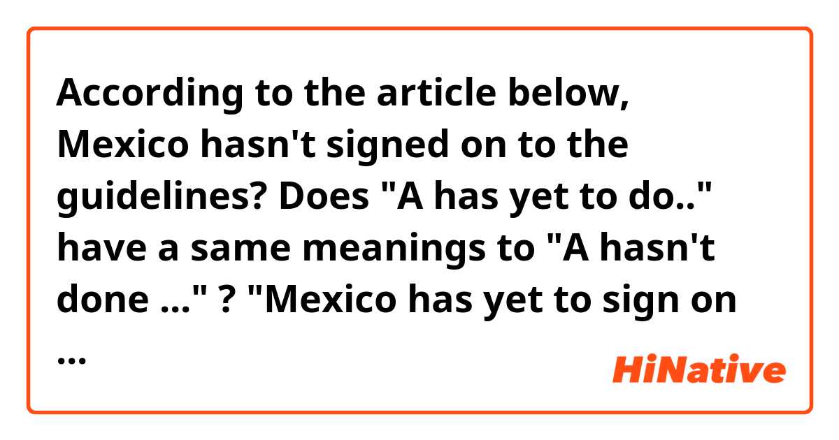 According to the article below, Mexico hasn't signed on to the guidelines?
Does "A has yet to do.." have a same meanings to "A hasn't done ..." ?

"Mexico has yet to sign on to the World Health Organization guidelines that would restrict hospitals from handing out free baby formula to mothers."