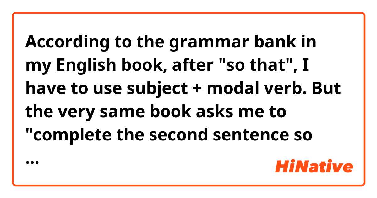 According to the grammar bank in my English book, after "so that", I have to use subject + modal verb. But the very same book asks me to "complete the second sentence so that it has a similar meaning to the first sentence..."
What bothers me here is that there's no modal verb after "so that" in the book's sentence. What is the rule, then? If you know, please share it with me