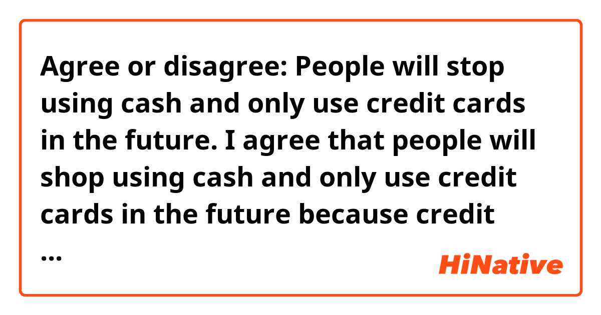 Agree or disagree: People will stop using cash and only use credit cards in the future.

 I agree that people will shop using cash and only use credit cards in the future because credit cards are convinient and safety.

 First, using credits cards are convinient. We can use credits cards almost shops. Especially, credits cards are available to use an online shop that very easy to use. Also, we can get items whenever.

 Secondly, credits cards are safety. There is definitely own password. If we use credits cards in shops, costomer do not see our password. If we missed our credits card, credits card's company can stop using my credits card that protect safety.

 We have to pay attention when use credits cards. But for the reason, credits cards are convinient and safety.