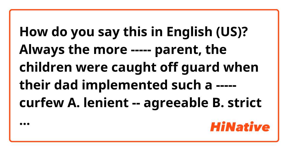 How do you say this in English (US)? 
Always the more ----- parent, the children were caught off guard when their dad implemented such a ----- curfew

A. lenient -- agreeable
B. strict -- repressive
C. draconian -- inequitable
D. antagonistic -- biased
E. indulgent -- restrictive