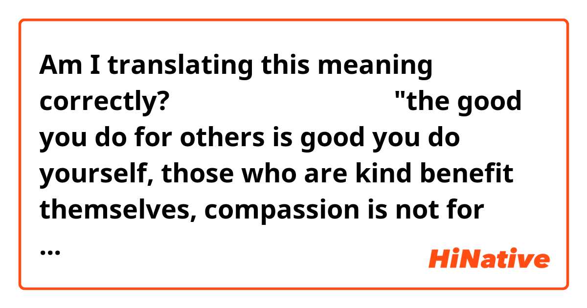 Am I translating this meaning correctly?

「情けは人のためならず」
           ↓
"the good you do for others is good you do yourself, those who are kind benefit themselves, compassion is not for other people's benefit"

