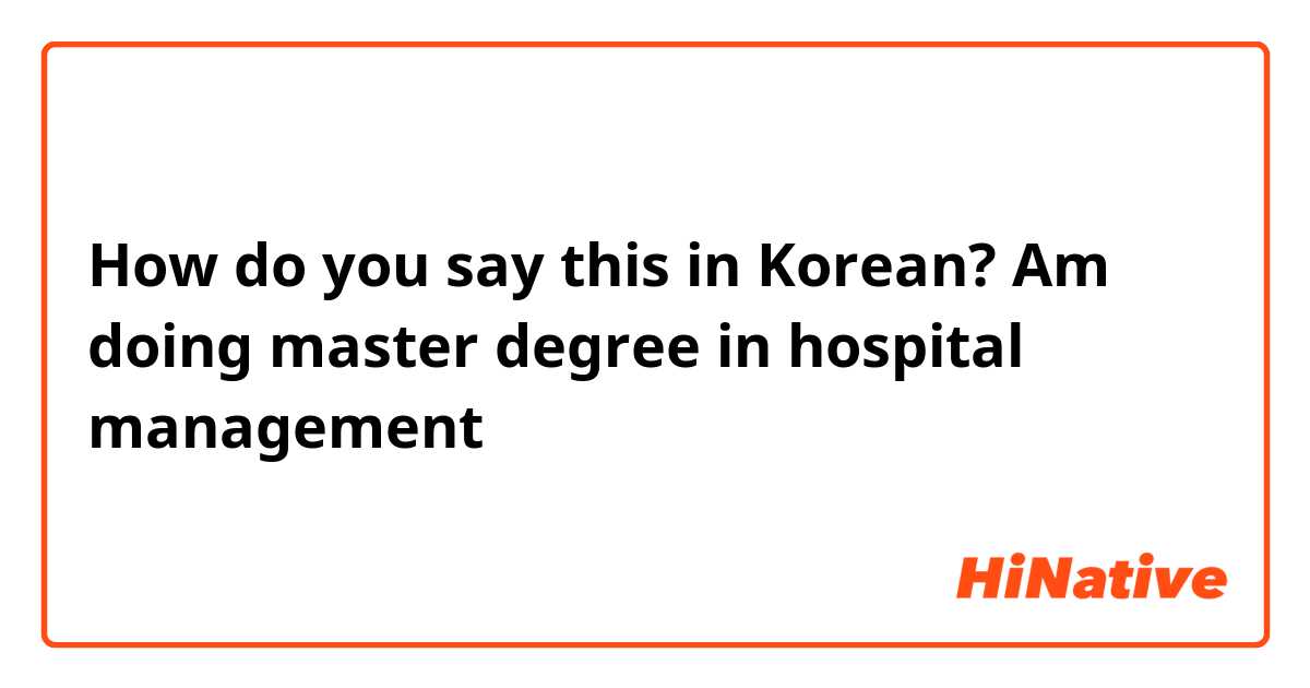 How do you say this in Korean? Am doing master degree in hospital management 