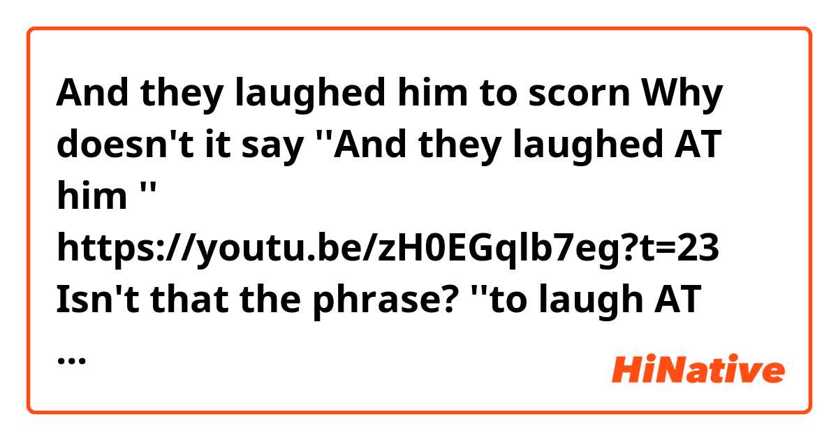 And they laughed him to scorn
Why doesn't it say ''And they laughed AT him ''
https://youtu.be/zH0EGqlb7eg?t=23

Isn't that the phrase? ''to laugh AT someone ''