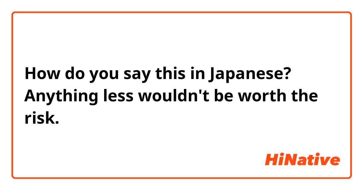 How do you say this in Japanese? Anything less wouldn't be worth the risk. 