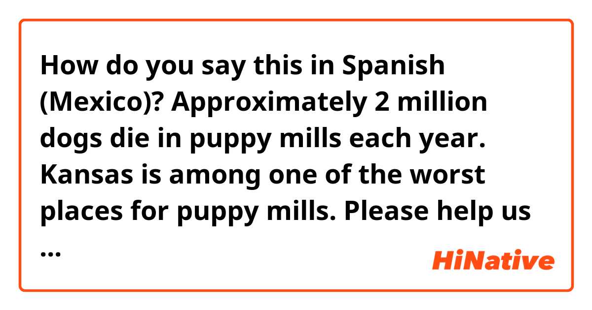 How do you say this in Spanish (Mexico)? Approximately 2 million dogs die in puppy mills each year. Kansas is among one of the worst places for puppy mills. Please help us stop this tragic commercial practice from continuing.

