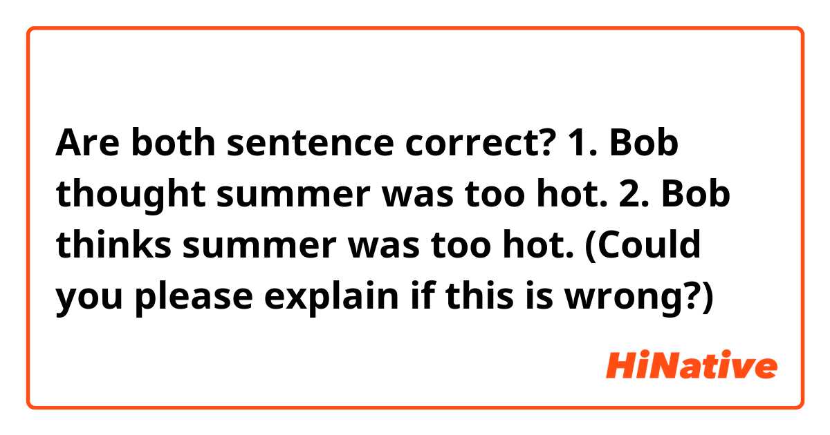 Are both sentence correct?

1. Bob thought summer was too hot.

2. Bob thinks summer was too hot.  (Could you please explain if this is wrong?)