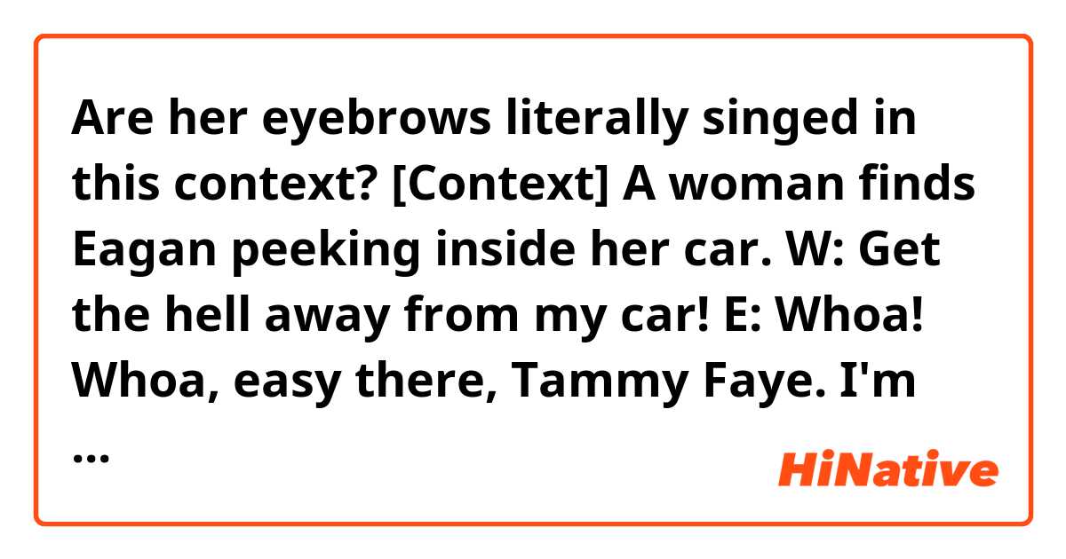 Are her eyebrows literally singed in this context?

[Context] A woman finds Eagan peeking inside her car.
W: Get the hell away from my car!
E: Whoa! Whoa, easy there, Tammy Faye. I'm looking for Angelina.
E: Petite little thing, eyebrows maybe a little singed. Is she around?
W: Like I told the other officers, my daughter is dead!
E: Mm-hmm. Yeah, well, here's the thing.
E: There's about a handful of people who know that's a lie, and two of them are standing right here.