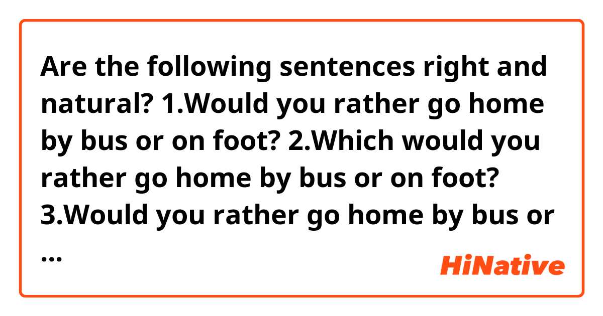 Are the following sentences  right and natural?

1.Would you rather go home by bus or on foot?

2.Which would you rather go home by bus or on foot?

3.Would you rather go home by bus or by walk?

4.Which do you want to  go home by bus or on foot?
