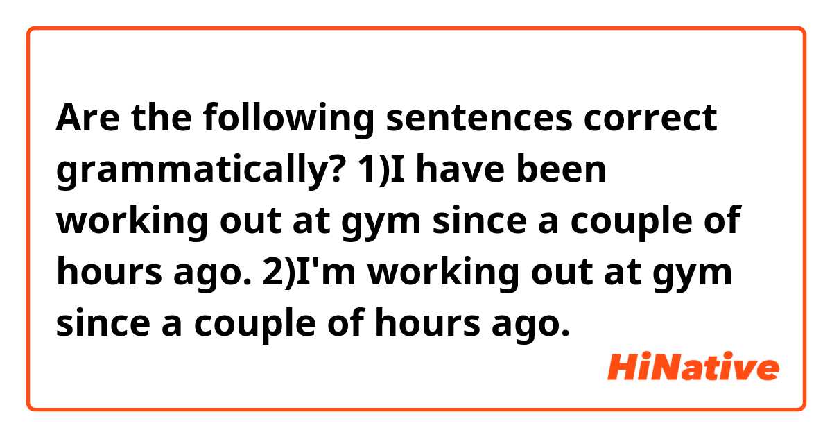 Are the following sentences correct grammatically? 
1)I have been working out at gym since a couple of hours ago.
2)I'm working out at gym since a couple of hours ago.