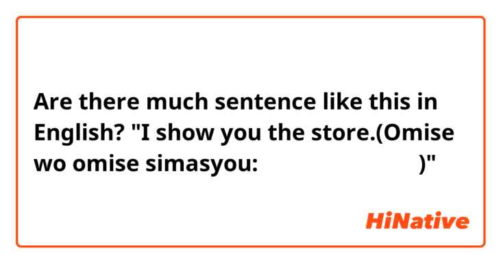 Are there much sentence like this in English? 

"I show you the store.(Omise wo omise simasyou:お店をお見せしましょう。)"