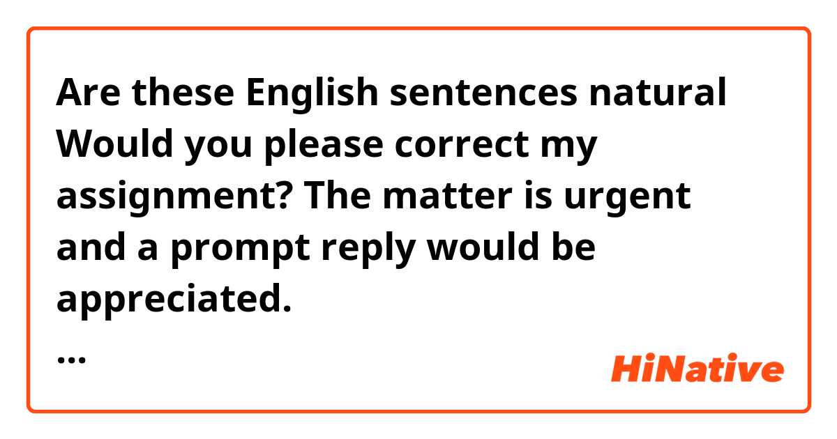 👇Are these English 🔴 sentences natural？
Would you please correct my assignment? The matter is urgent and a prompt reply would be appreciated.
至急、添削をお願いしたいです。課題で出されたものです。

🔴Theme: Should we go abroad to study foreign language?

　In recent years, there has been a tendency to see the opinion that studying abroad is necessary in Japanese society. For example, according to one news site, in the past in India, the government worked to develop human resources who would be involved in the IT industry so that they could speak English first. Thanks to that, most people in India now speak English. However I do not know if I can speak English just by studying abroad, and I do not know if I need to learn a foreign language. I will illustrate these reason. 
　First, a foreign language can be learned at a school in own country rather than studying abroad. If you have the will to learn a foreign language, I think studying abroad is good option if you want to learn language. People who are not so interested in language like me, do not need to go out of their way to study abroad, Even if there is no foreign language if there is community of own language, it may be possible to live. 
　Secondly, it is said that learning foreign languages will be useful in the future, and English and Chinese are currently the most studied languages in the world. However for instance, Japanese has honorifics, but English and Chinese do not have such a polite way of speaking. In this way, Japanese has many expressions that are not found in foreign languages, so I do not think it is necessary to study abroad to learn other languages. 
　In this essay, I have ben discussed whether or not we should go abroad to study foreign language. In summerly, in learning foreign language, it is important to have a desire to learn a foreign language, but it is also important to understand the range of your limits, and that way of life will be useful in your future life. As mentioned above, I do not think it is necessary to study abroad because I can live comfortably without trying to talk to people all over the world.🔴