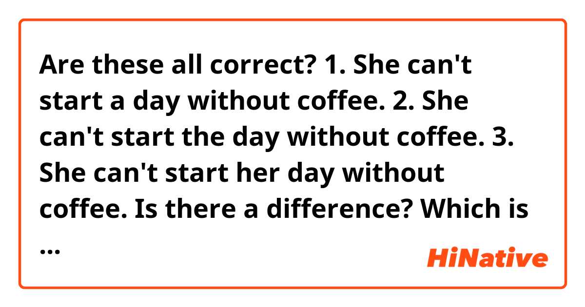 Are these all correct?

1. She can't start a day without coffee.
2. She can't start the day without coffee.
3. She can't start her day without coffee.

Is there a difference?
Which is the most natural one?