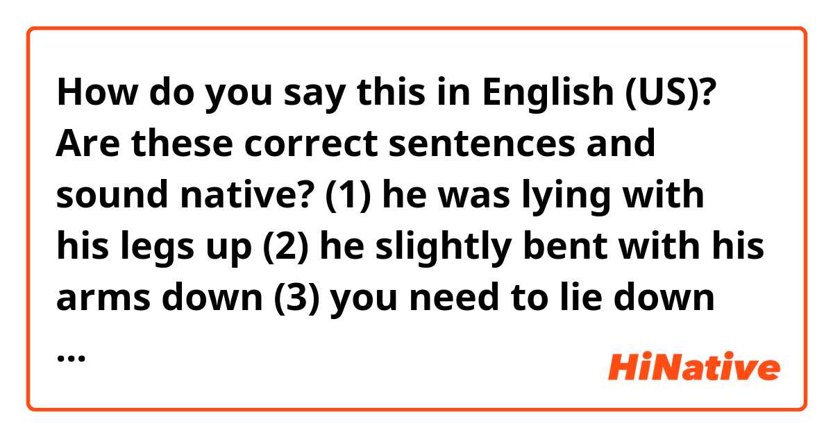 How do you say this in English (US)? Are these correct sentences and sound native? 
(1) he was lying with his legs up
(2) he slightly bent with his arms down
(3) you need to lie down with your head up
(4) please lie down facing your front body towards bed. 