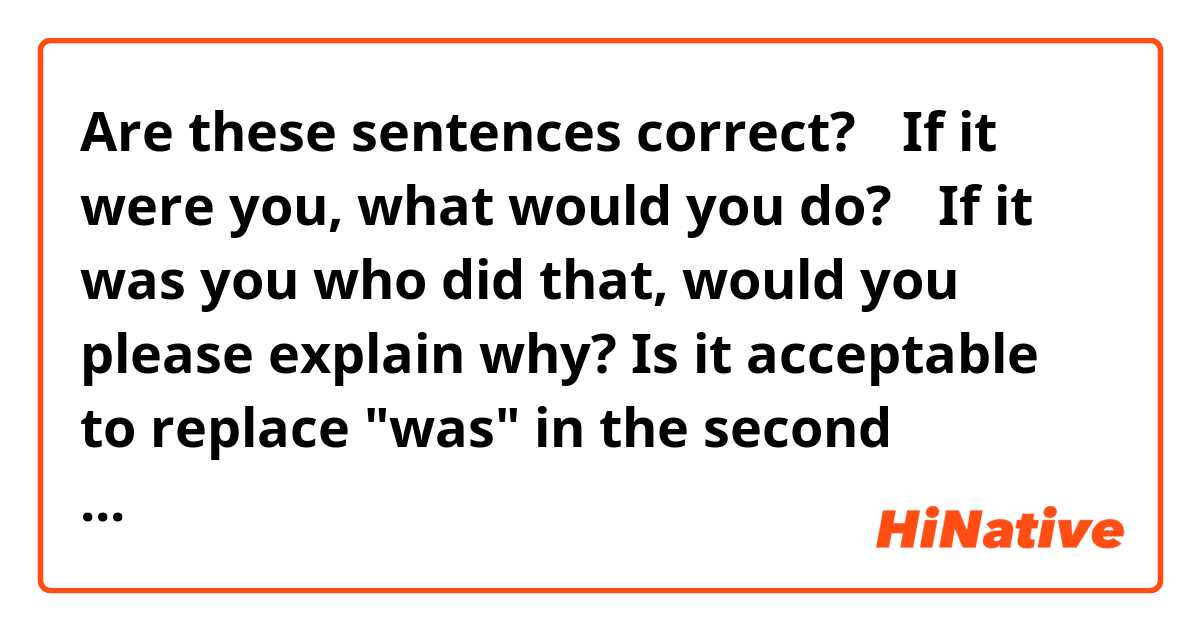 Are these sentences correct?
①If it were you, what would you do?
②If it was you who did that, would you please explain why?
Is it acceptable to replace "was" in the second sentence with "were"?