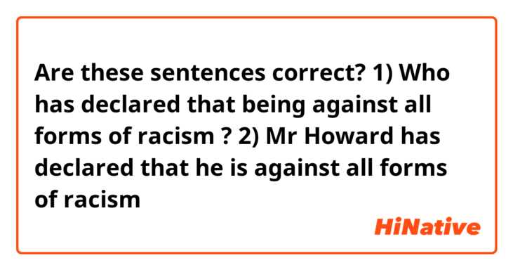 Are these sentences correct?
1) Who has declared that being against all forms of racism ?
2) Mr Howard has declared that he is against all forms of racism 