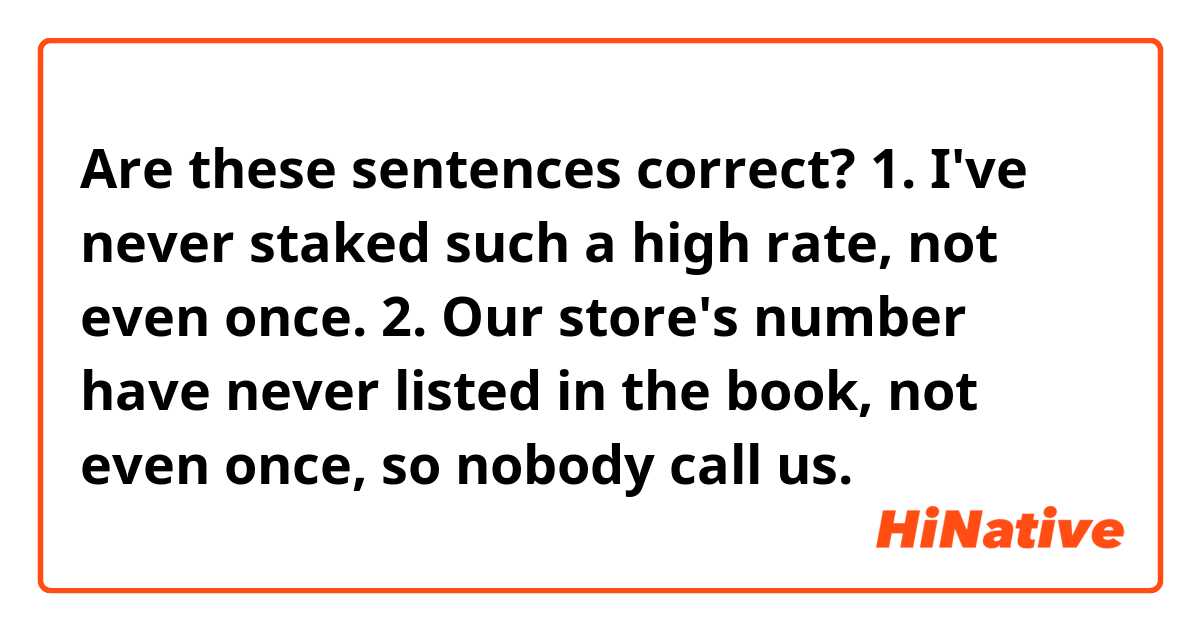 Are these sentences correct?
1. I've never staked such a high rate, not even once.
2. Our store's number have never listed in the book, not even once, so nobody call us.