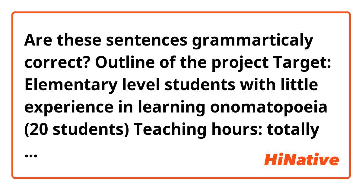 Are these sentences grammarticaly correct?

Outline of the project
Target: Elementary level students with little experience in learning onomatopoeia (20 students)
Teaching hours: totally eight classes, each lasting about 30 minutes
Test (conducted online): 1 tests (pre-test,  post-tests)
Materials: Handout about sound symbolism, PowerPoint used to introduce onomatopoeia

Two main types of instructional methods are used. 
1) Instruction by teacher using gestures, real objects, illustrations, and example sentences 
2) The above instruction + Explanations using sound symbols

I will use onomatope that the students have not learned before, and for its context, use words and grammar that the students have already learned in class. I will also cover onomatope that the students might encounter in their life.

