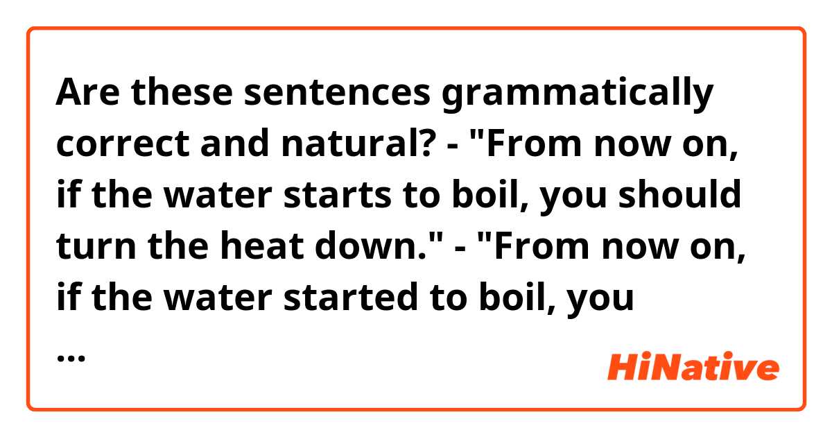 Are these sentences grammatically correct and natural?

- "From now on, if the water starts to boil, you should turn the heat down."
- "From now on, if the water started to boil, you should turn the heat down."