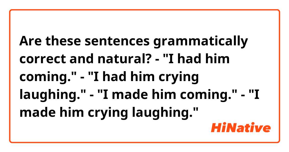 Are these sentences grammatically correct and natural?

- "I had him coming."
- "I had him crying laughing."

- "I made him coming."
- "I made him crying laughing."