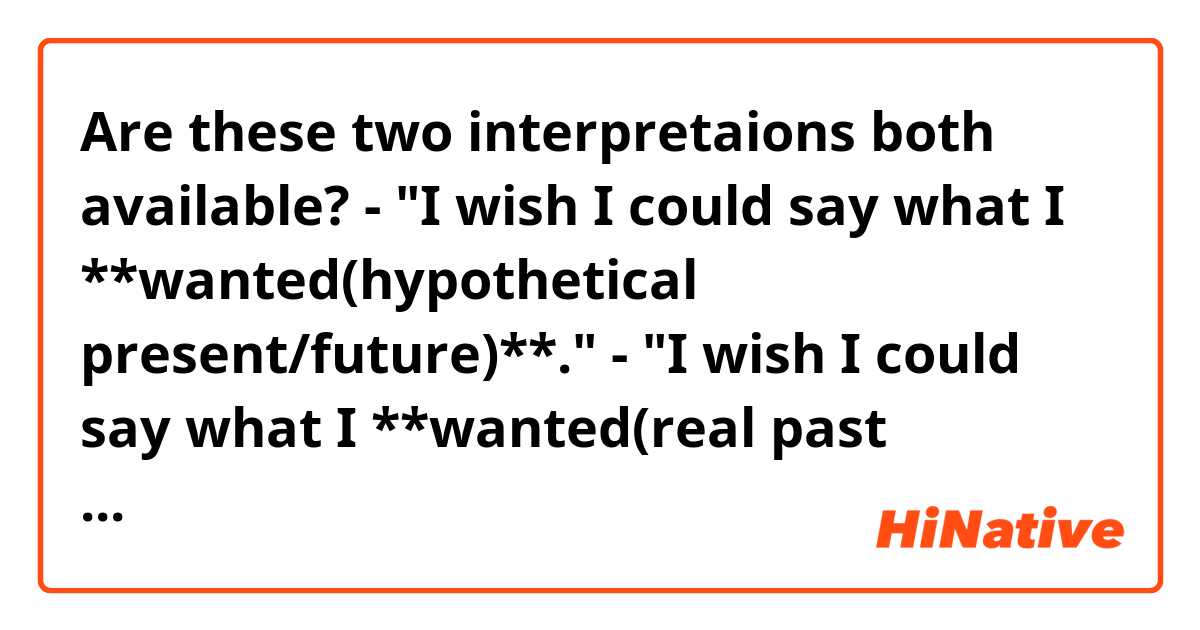 Are these two interpretaions both available?

- "I wish I could say what I **wanted(hypothetical present/future)**."
- "I wish I could say what I **wanted(real past action)**."