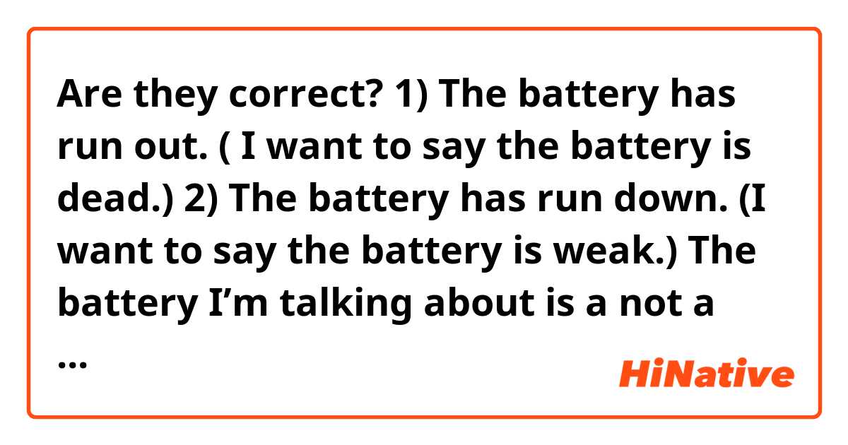 Are they correct?
1) The battery has run out. 
( I want to say the battery is dead.)

2) The battery has run down.
(I want to say the battery is weak.)

The battery I’m talking about is a not a rechargeable one!