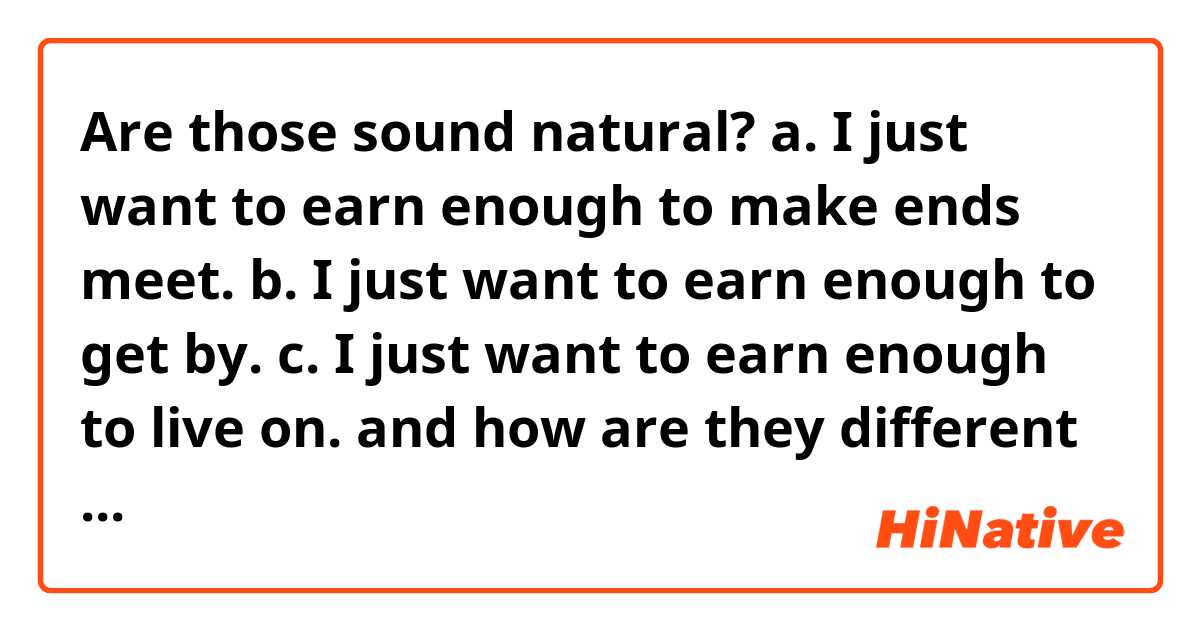 
Are those sound natural?

a. I just want to earn enough to make ends meet.
b. I just want to earn enough to get by.
c. I just want to earn enough to live on.

and how are they different in meaning?