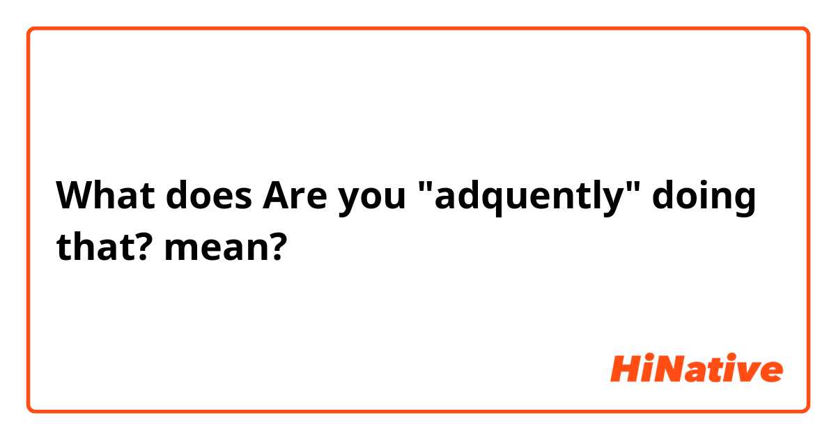 What does Are you "adquently" doing that? mean?