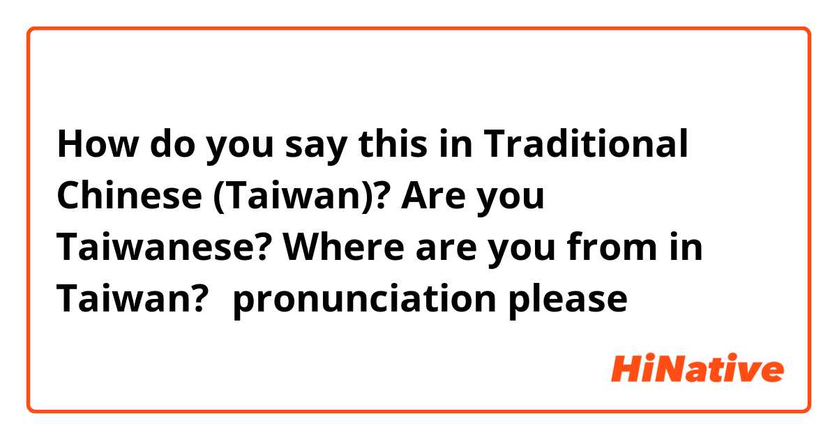 How do you say this in Traditional Chinese (Taiwan)? Are you Taiwanese?  Where are you from in Taiwan?（pronunciation please）