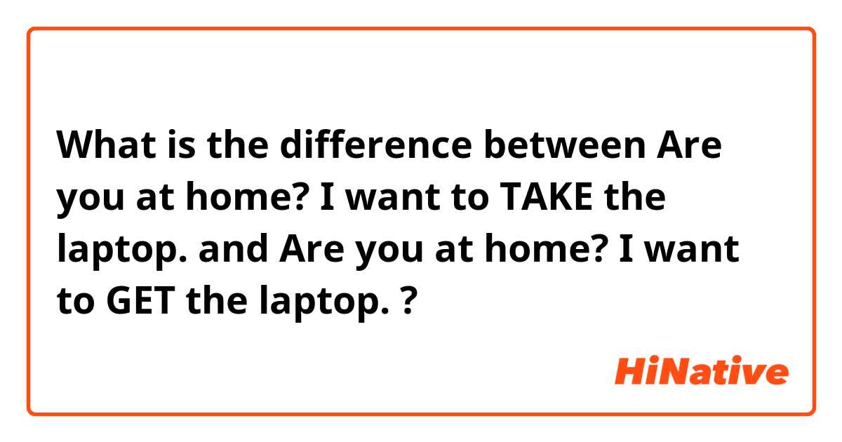 What is the difference between Are you at home? I want to TAKE the laptop. and Are you at home? I want to GET the laptop. ?