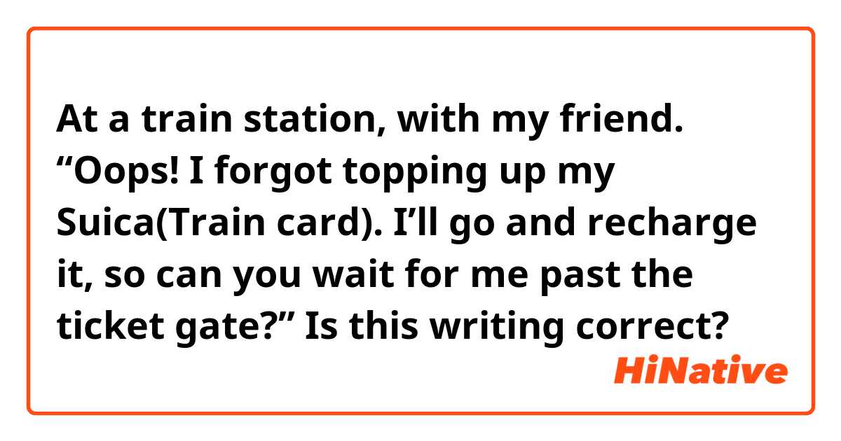 At a train station, with my friend. 
“Oops! I forgot topping up my Suica(Train card).  I’ll go and recharge it, so can you wait for me past the ticket gate?”

Is this writing correct?