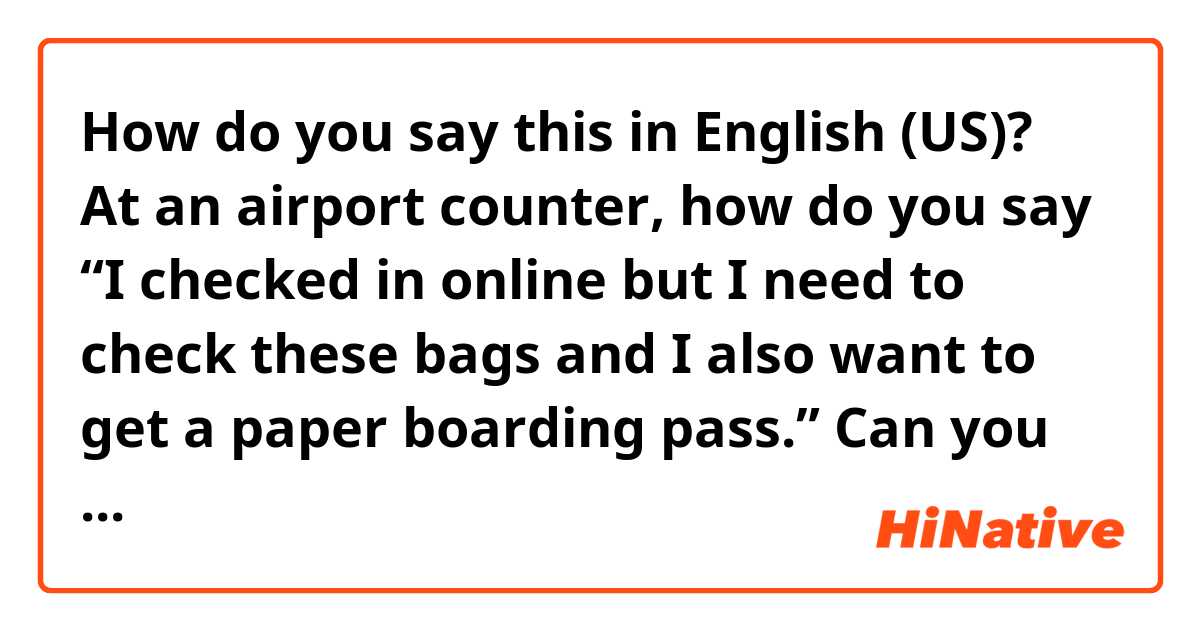 How do you say this in English (US)? At an airport counter, how do you say
“I checked in online but I need to check these bags and I also want to get a paper boarding pass.”
Can you please correct the sentence so that it makes more sense?