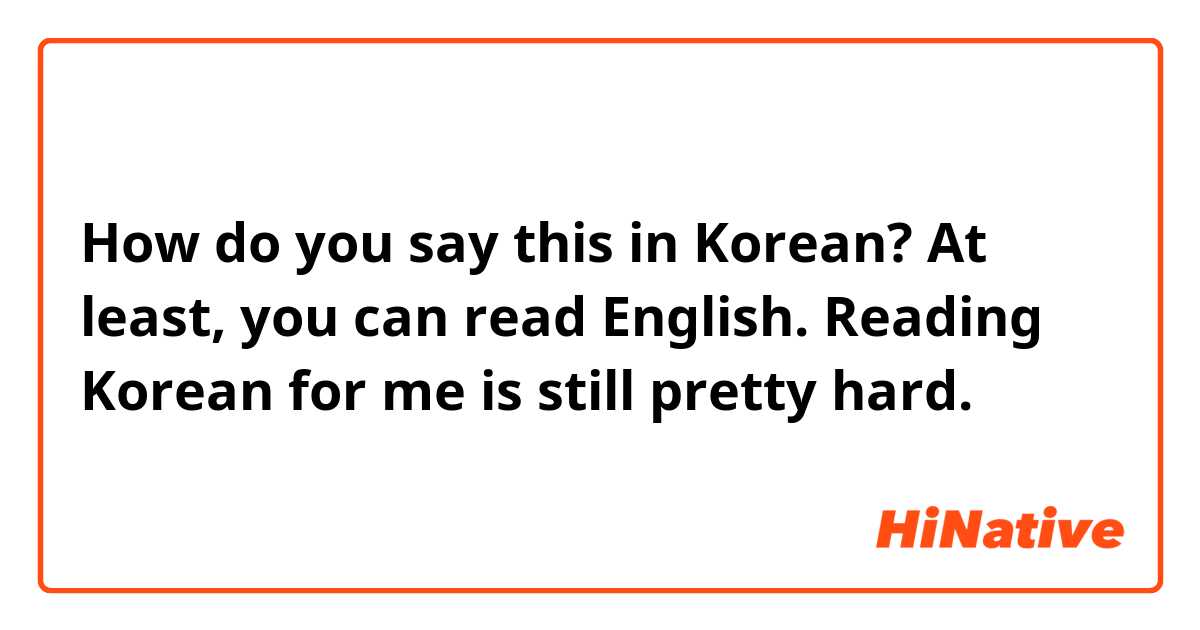 How do you say this in Korean? At least,  you can read English. Reading Korean for me is still pretty hard. 
