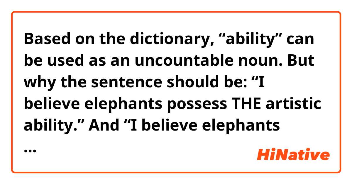Based on the dictionary, “ability” can be used as an uncountable noun. But why the sentence should be:
“I believe elephants possess THE artistic ability.”
And “I believe elephants possess artistic ability.” is wrong?