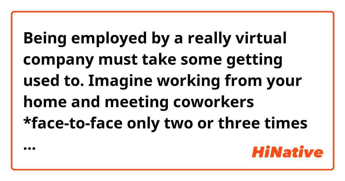 Being employed by a really virtual company must take some getting used to. Imagine working from your home and meeting coworkers *face-to-face only two or three times a year. Doing meeting and job reviews by conference call. Having business talks on-line.

Which one is better, "face-to-face" or "face to face" when writing it?
