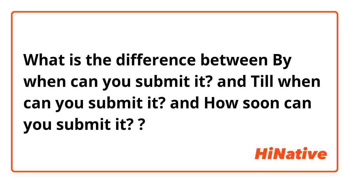 What is the difference between By when can you submit it? and Till when can you submit it? and How soon can you submit it?  ?