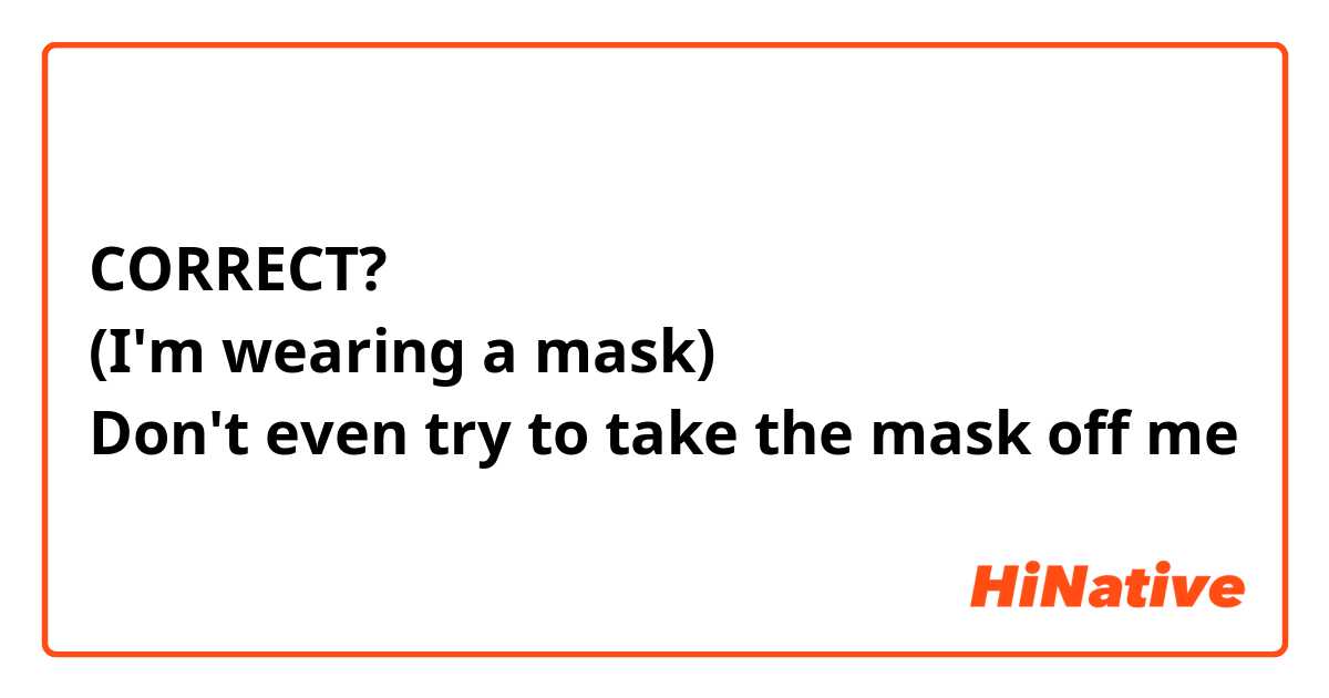 CORRECT?
(I'm wearing a mask)
Don't even try to take the mask off me 