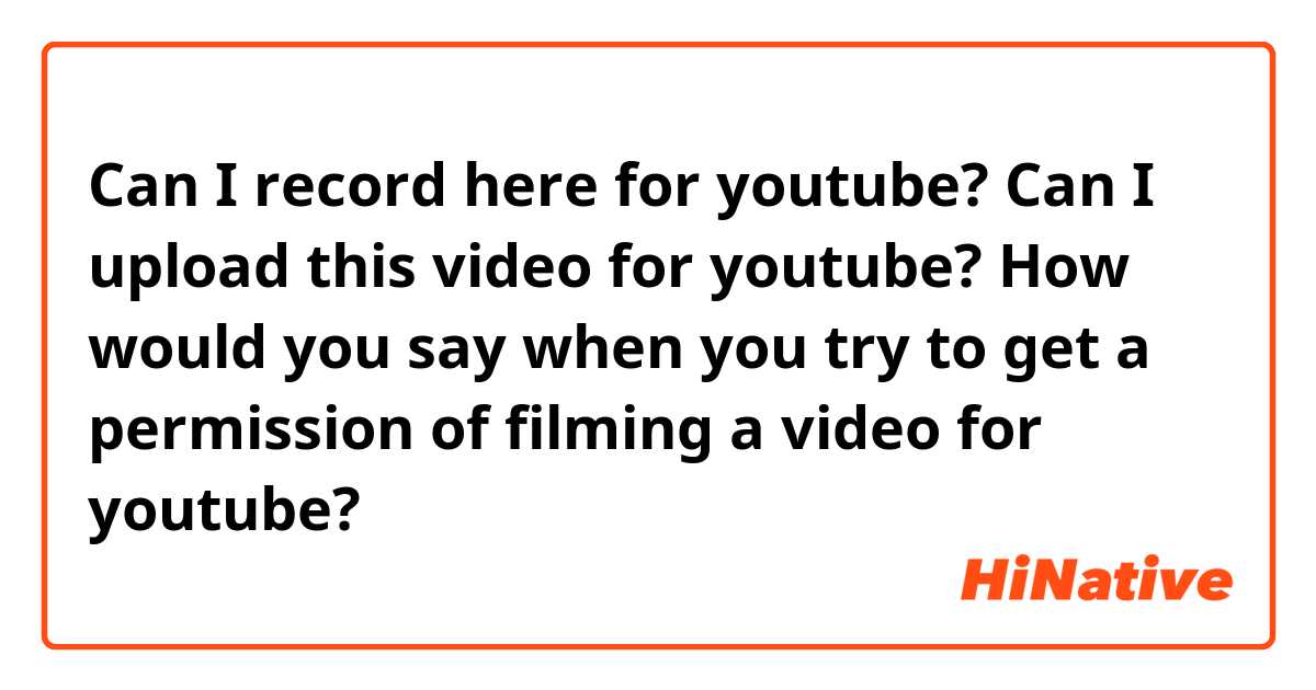 Can I record here for youtube?
Can I upload this video for youtube?

How would you say when you try to get a permission of filming a video for youtube?