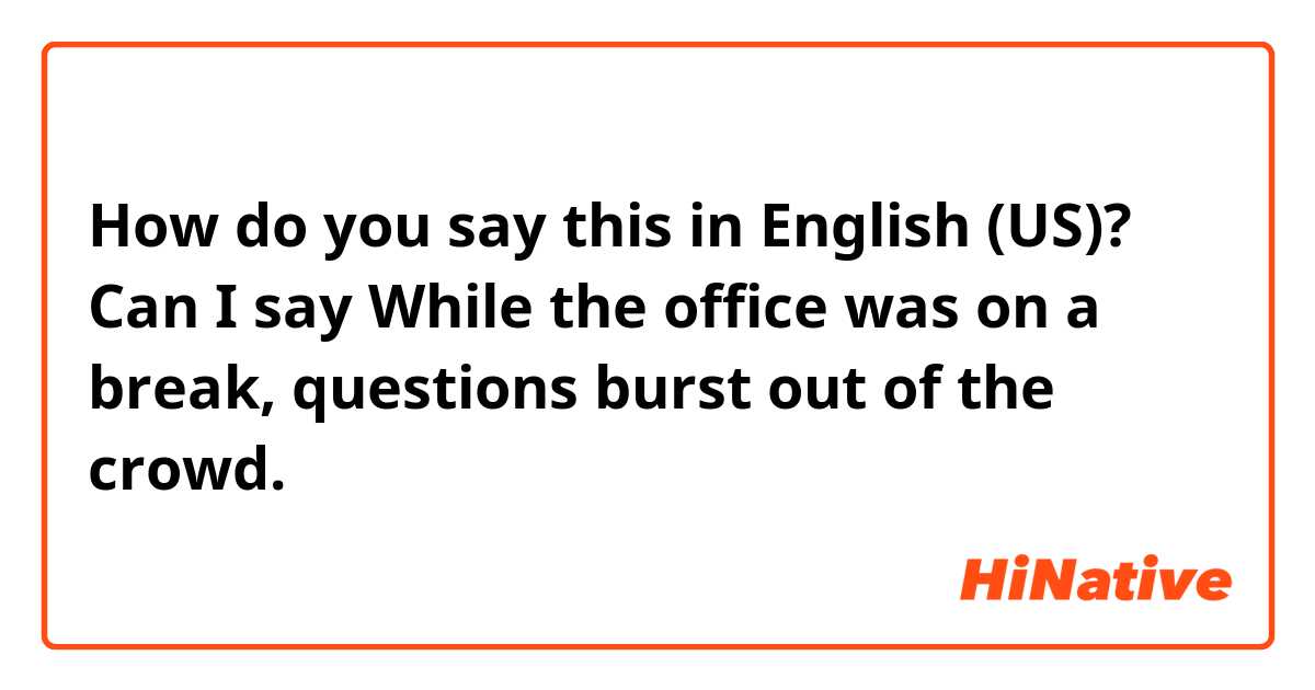 How do you say this in English (US)? Can I say 
While the office was on a break, questions burst out of the crowd.