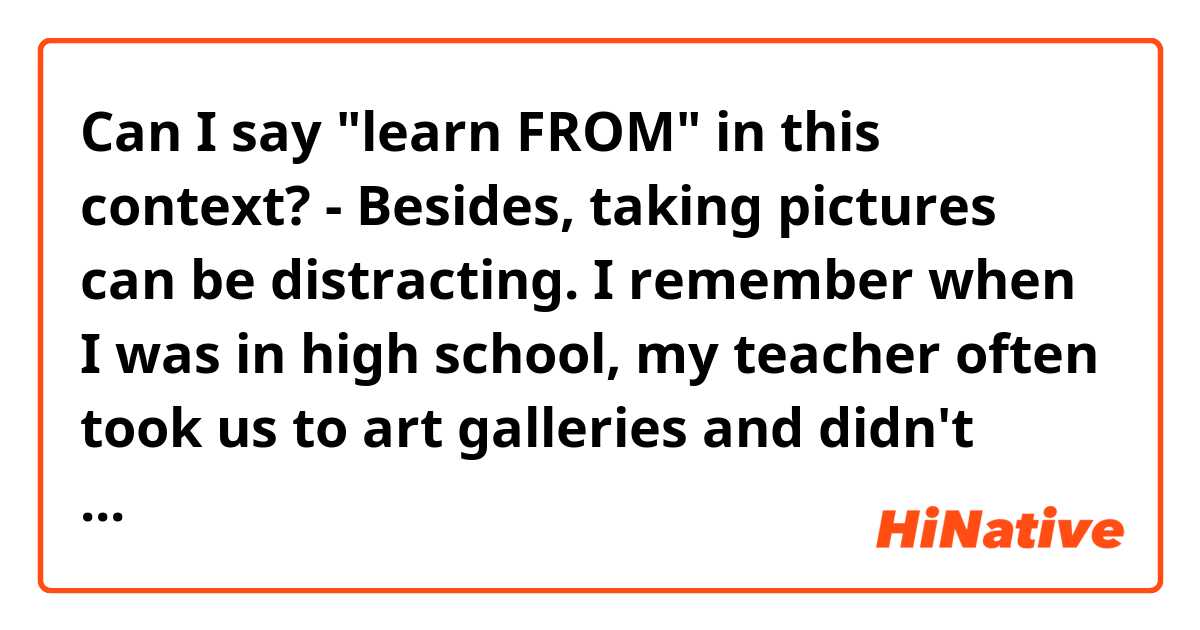 Can I say "learn FROM" in this context?

- Besides, taking pictures can be distracting. I remember when I was in high school, my teacher often took us to art galleries and didn't allow us to take pictures, so we could focus on exhibits themselves and learn【from】them.

Would Americans say "take photographs"? like:
- ...my teacher often took us to art galleries and didn't allow us to take【photographs】, so we could focus on exhibits themselves…