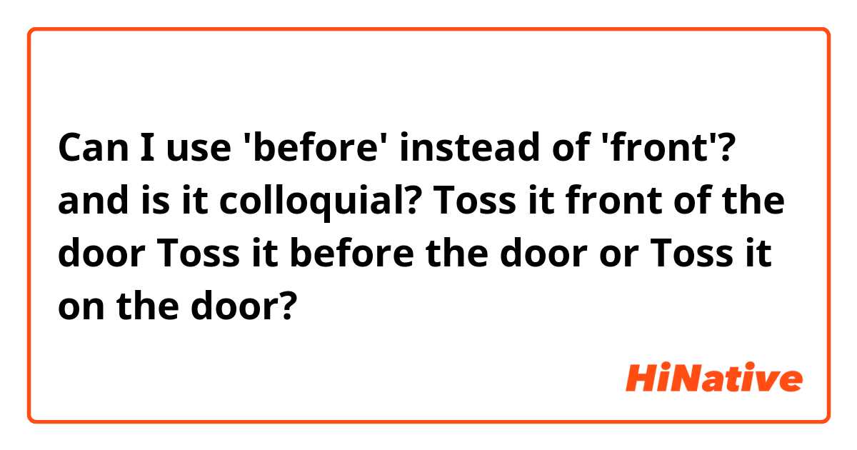 Can I use 'before' instead of 'front'? and is it colloquial?

Toss it front of the door
Toss it before the door
or
Toss it on the door?