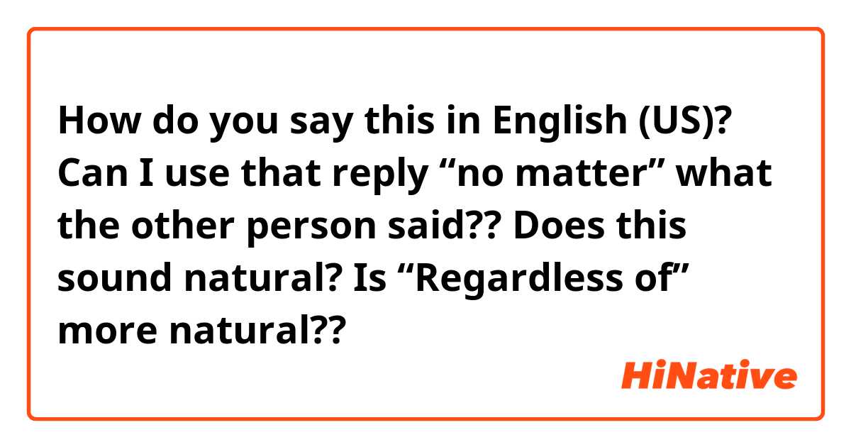 How do you say this in English (US)? Can I use that reply “no matter” what the other person said?? 

Does this sound natural?

Is “Regardless of” more natural??

