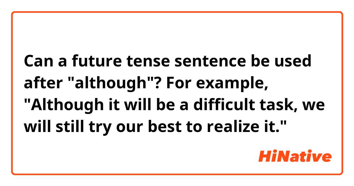 Can a future tense sentence be used after "although"?
 For example, "Although it will be a difficult task, we will still try our best to realize it."
