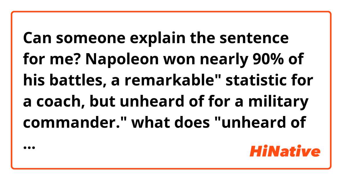 Can someone explain the sentence for me?

Napoleon won nearly 90% of his battles, a remarkable" statistic for a coach, but unheard of for a military commander."

what does "unheard of for a military commander" mean?