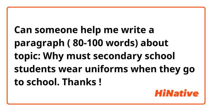 Can someone help me write a paragraph ( 80-100 words)  about topic: Why must secondary school students wear uniforms when they go to school. Thanks ! 